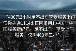 “400元3小時(shí)足不出戶享受服務(wù)上門(mén)任你挑選1114d.官網(wǎng)備用1.中國(guó)”中國(guó)服務(wù)新紀(jì)元，足不出戶，享受上門(mén)服務(wù)，僅需400元三小時(shí)