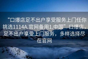 “口爆店足不出戶享受服務(wù)上門任你挑選1114A.官網(wǎng)備用1.中國”口爆店，足不出戶享受上門服務(wù)，多樣選擇盡在官網(wǎng)