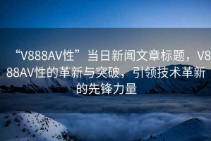 “V888AV性”當(dāng)日新聞文章標(biāo)題，V888AV性的革新與突破，引領(lǐng)技術(shù)革新的先鋒力量