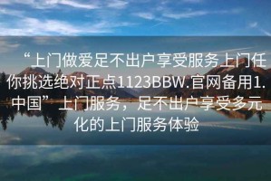 “上門(mén)做愛(ài)足不出戶享受服務(wù)上門(mén)任你挑選絕對(duì)正點(diǎn)1123BBW.官網(wǎng)備用1.中國(guó)”上門(mén)服務(wù)，足不出戶享受多元化的上門(mén)服務(wù)體驗(yàn)