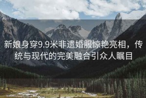 新娘身穿9.9米非遺婚服驚艷亮相，傳統(tǒng)與現(xiàn)代的完美融合引眾人矚目