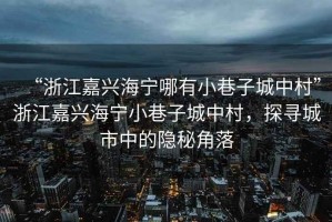 “浙江嘉興海寧哪有小巷子城中村”浙江嘉興海寧小巷子城中村，探尋城市中的隱秘角落