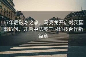 17年后破冰之旅，馬克龍開啟對英國事訪問，開啟中法英三國科技合作新篇章