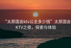 “太原國(guó)會(huì)ktv公主多少錢(qián)”太原國(guó)會(huì)KTV之夜，探索與體驗(yàn)
