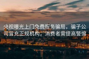 央視曝光上門免費(fèi)服務(wù)騙局，騙子公司冒充正規(guī)機(jī)構(gòu)，消費(fèi)者需提高警惕