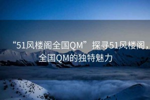 “51風(fēng)樓閣全國QM”探尋51風(fēng)樓閣，全國QM的獨(dú)特魅力