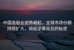 中國造船業(yè)逆勢崛起，全球市場份額持續(xù)擴大，揭秘逆襲背后的秘密