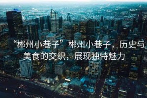 “郴州小巷子”郴州小巷子，歷史與美食的交織，展現(xiàn)獨(dú)特魅力