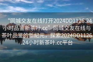 “同城交友在線打開2024DD1126.24小時(shí)品鑒新茶葉.cc”同城交友在線與茶葉品鑒的新紀(jì)元，探索2024DD1126.24小時(shí)新茶葉.cc平臺(tái)