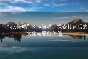 “ktv陪唱”KTV陪唱，探索其背后的文化與服務(wù)價(jià)值