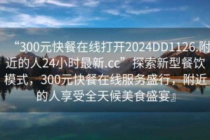 “300元快餐在線打開2024DD1126.附近的人24小時最新.cc”探索新型餐飲模式，300元快餐在線服務(wù)盛行，附近的人享受全天候美食盛宴』