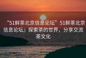 “51鮮茶北京信息論壇”51鮮茶北京信息論壇』探索茶的世界，分享交流茶文化