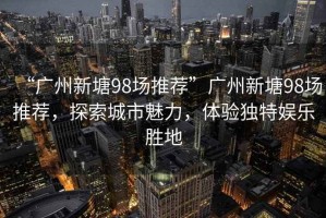 “廣州新塘98場推薦”廣州新塘98場推薦，探索城市魅力，體驗獨特娛樂勝地
