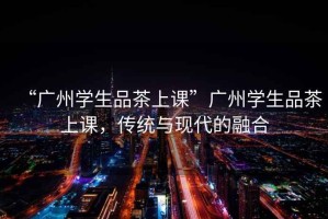 “廣州學(xué)生品茶上課”廣州學(xué)生品茶上課，傳統(tǒng)與現(xiàn)代的融合