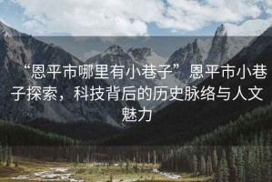“恩平市哪里有小巷子”恩平市小巷子探索，科技背后的歷史脈絡(luò)與人文魅力