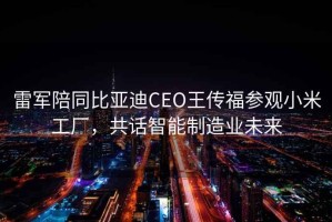 雷軍陪同比亞迪CEO王傳福參觀小米工廠，共話智能制造業(yè)未來(lái)