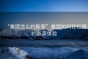 “美團(tuán)怎么約新茶”美團(tuán)如何輕松預(yù)約新茶體驗(yàn)