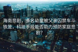 海南悲劇，多名幼童被父親囚禁車斗鐵籠，科技手段能否助力預(yù)防家庭悲??？