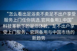 “怎么看出足浴賣(mài)不賣(mài)足不出戶(hù)享受服務(wù)上門(mén)任你挑選.官網(wǎng)備用1.中國(guó)”科技革新下的足浴體驗(yàn)，足不出戶(hù)享受上門(mén)服務(wù)，官網(wǎng)備用與中國(guó)市場(chǎng)的新趨勢(shì)