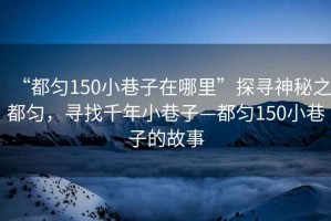 “都勻150小巷子在哪里”探尋神秘之都勻，尋找千年小巷子—都勻150小巷子的故事