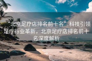 “北京足療店排名前十名”科技引領(lǐng)足療行業(yè)革新，北京足療店排名前十名深度解析