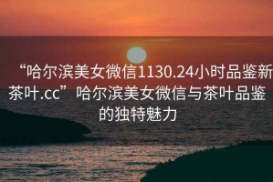 “哈爾濱美女微信1130.24小時品鑒新茶葉.cc”哈爾濱美女微信與茶葉品鑒的獨(dú)特魅力