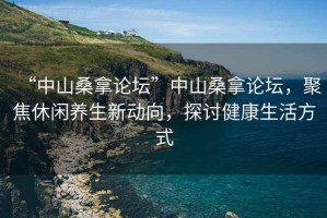 “中山桑拿論壇”中山桑拿論壇，聚焦休閑養(yǎng)生新動(dòng)向，探討健康生活方式
