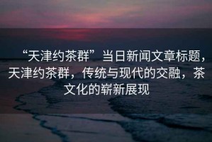 “天津約茶群”當(dāng)日新聞文章標(biāo)題，天津約茶群，傳統(tǒng)與現(xiàn)代的交融，茶文化的嶄新展現(xiàn)