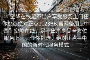 “空降在線足不出戶享受服務上門任你挑選絕對正點1123BB.官網(wǎng)備用1.中國”空降在線，足不出戶享受全方位服務上門，任你挑選，絕對正點—中國的新時代服務模式