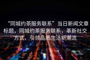 “同城約茶服務(wù)聯(lián)系”當(dāng)日新聞文章標(biāo)題，同城約茶服務(wù)聯(lián)系，革新社交方式，引領(lǐng)品質(zhì)生活新潮流