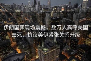 伊朗國葬現(xiàn)場震撼，數(shù)萬人高呼美國去死，抗議美伊緊張關(guān)系升級