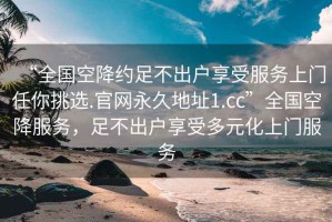 “全國空降約足不出戶享受服務(wù)上門任你挑選.官網(wǎng)永久地址1.cc”全國空降服務(wù)，足不出戶享受多元化上門服務(wù)