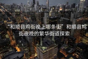 “和順縣雞街晚上哪條街”和順縣雞街夜晚的繁華街道探索