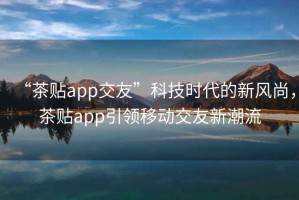 “茶貼app交友”科技時代的新風(fēng)尚，茶貼app引領(lǐng)移動交友新潮流