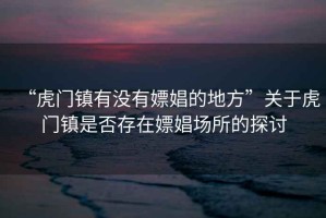 “虎門鎮(zhèn)有沒有嫖娼的地方”關于虎門鎮(zhèn)是否存在嫖娼場所的探討