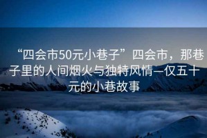 “四會(huì)市50元小巷子”四會(huì)市，那巷子里的人間煙火與獨(dú)特風(fēng)情—僅五十元的小巷故事