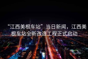 “江西美根車站”當(dāng)日新聞，江西美根車站全新改造工程正式啟動(dòng)