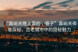 “嘉峪關(guān)晚上耍的小巷子”嘉峪關(guān)夜巷探秘，古老城市中的隱秘魅力