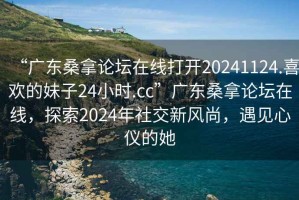 “廣東桑拿論壇在線打開20241124.喜歡的妹子24小時(shí).cc”廣東桑拿論壇在線，探索2024年社交新風(fēng)尚，遇見心儀的她
