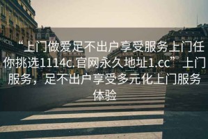 “上門做愛(ài)足不出戶享受服務(wù)上門任你挑選1114c.官網(wǎng)永久地址1.cc”上門服務(wù)，足不出戶享受多元化上門服務(wù)體驗(yàn)