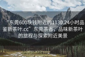 “東莞600塊錢附近約1130.24小時(shí)品鑒新茶葉.cc”東莞茶香，品味新茶葉的旅程與探索附近美景