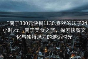 “南寧300元快餐1130.喜歡的妹子24小時(shí).cc”南寧美食之旅，探索快餐文化與獨(dú)特魅力的邂逅時(shí)光
