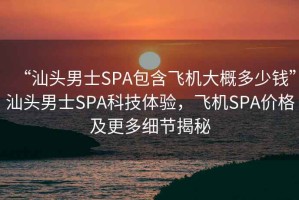 “汕頭男士SPA包含飛機(jī)大概多少錢”汕頭男士SPA科技體驗(yàn)，飛機(jī)SPA價(jià)格及更多細(xì)節(jié)揭秘