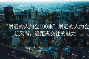 “附近的人約會100米”附近的人約會新風尚，近距離交往的魅力