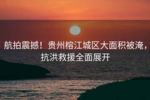 航拍震撼！貴州榕江城區(qū)大面積被淹，抗洪救援全面展開