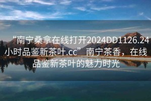 “南寧桑拿在線打開2024DD1126.24小時品鑒新茶葉.cc”南寧茶香，在線品鑒新茶葉的魅力時光