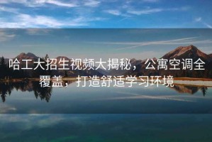 哈工大招生視頻大揭秘，公寓空調(diào)全覆蓋，打造舒適學(xué)習(xí)環(huán)境