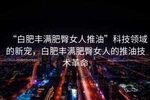 “白肥豐滿肥臀女人推油”科技領(lǐng)域的新寵，白肥豐滿肥臀女人的推油技術(shù)革命