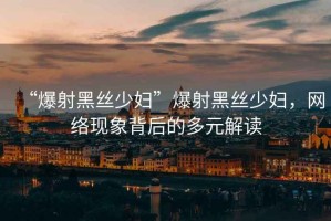“爆射黑絲少婦”爆射黑絲少婦，網(wǎng)絡(luò)現(xiàn)象背后的多元解讀