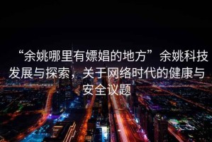 “余姚哪里有嫖娼的地方”余姚科技發(fā)展與探索，關(guān)于網(wǎng)絡(luò)時(shí)代的健康與安全議題